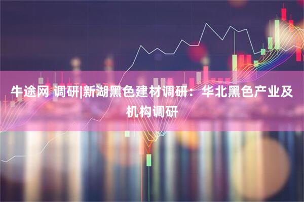 牛途网 调研|新湖黑色建材调研：华北黑色产业及机构调研