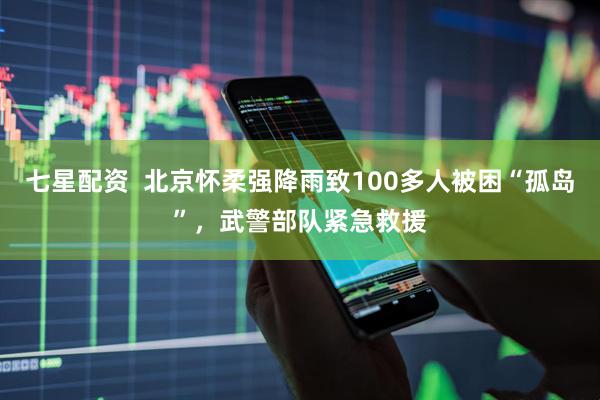 七星配资  北京怀柔强降雨致100多人被困“孤岛”，武警部队紧急救援