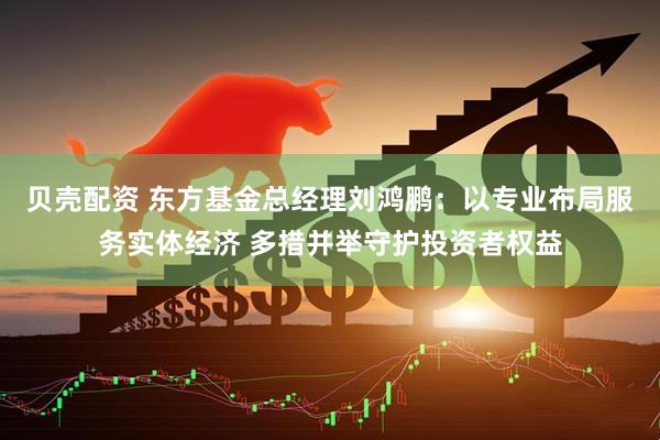 贝壳配资 东方基金总经理刘鸿鹏：以专业布局服务实体经济 多措并举守护投资者权益