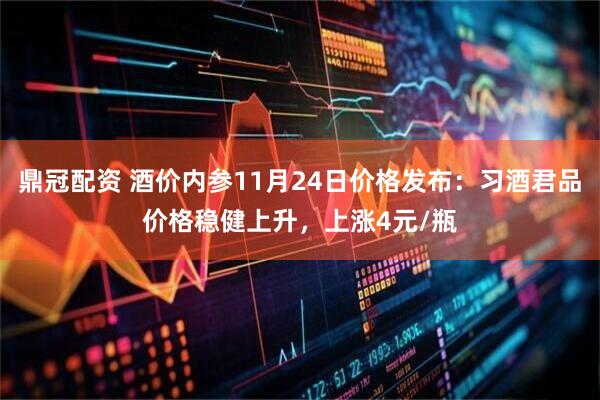 鼎冠配资 酒价内参11月24日价格发布：习酒君品价格稳健上升，上涨4元/瓶