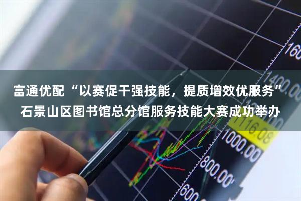 富通优配 “以赛促干强技能，提质增效优服务” 石景山区图书馆总分馆服务技能大赛成功举办