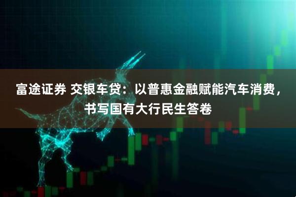富途证券 交银车贷：以普惠金融赋能汽车消费，书写国有大行民生答卷