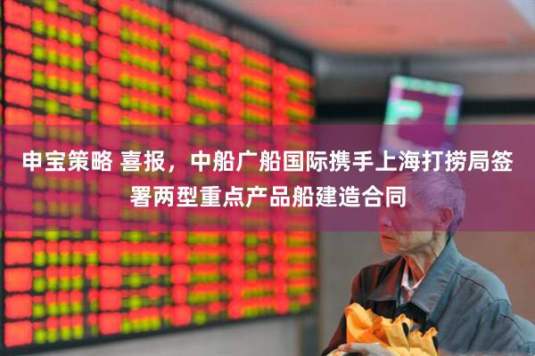 申宝策略 喜报，中船广船国际携手上海打捞局签署两型重点产品船建造合同