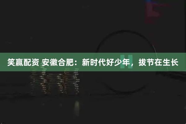 笑赢配资 安徽合肥：新时代好少年，拔节在生长