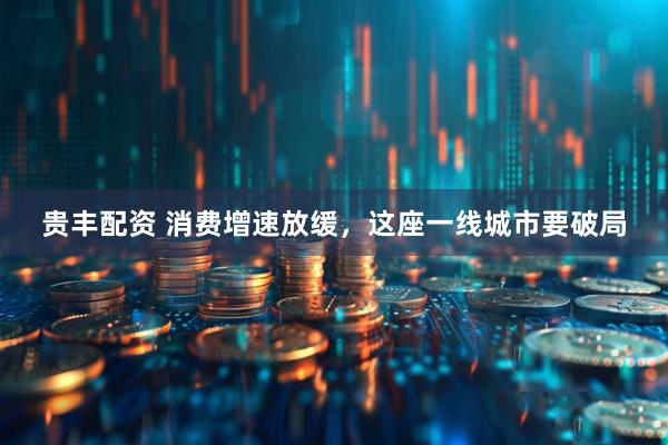 贵丰配资 消费增速放缓，这座一线城市要破局