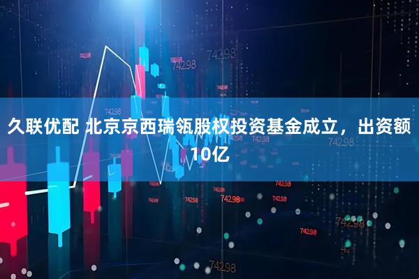 久联优配 北京京西瑞瓴股权投资基金成立，出资额10亿