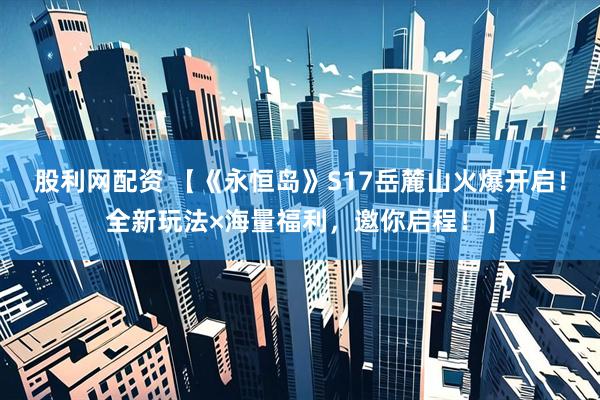 股利网配资 【《永恒岛》S17岳麓山火爆开启！全新玩法×海量福利，邀你启程！】