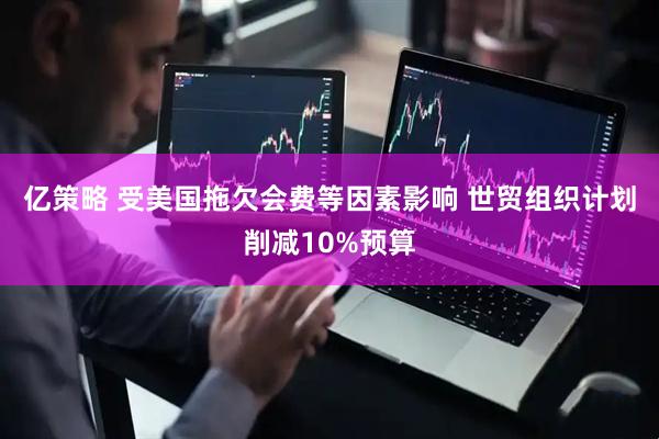 亿策略 受美国拖欠会费等因素影响 世贸组织计划削减10%预算