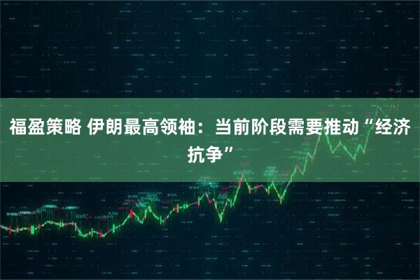 福盈策略 伊朗最高领袖：当前阶段需要推动“经济抗争”
