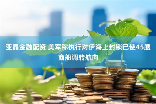 亚晶金融配资 美军称执行对伊海上封锁已使45艘商船调转航向