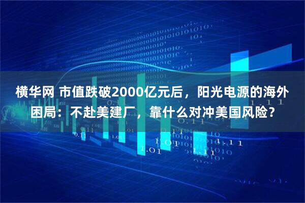 横华网 市值跌破2000亿元后，阳光电源的海外困局：不赴美建厂，靠什么对冲美国风险？